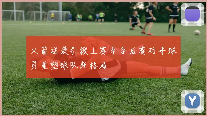 火箭逆袭引援上赛季季后赛对手球员重塑球队新格局