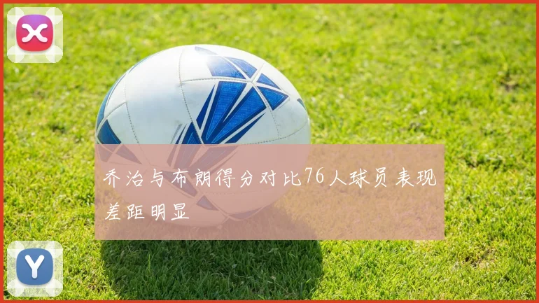 乔治与布朗得分对比76人球员表现差距明显