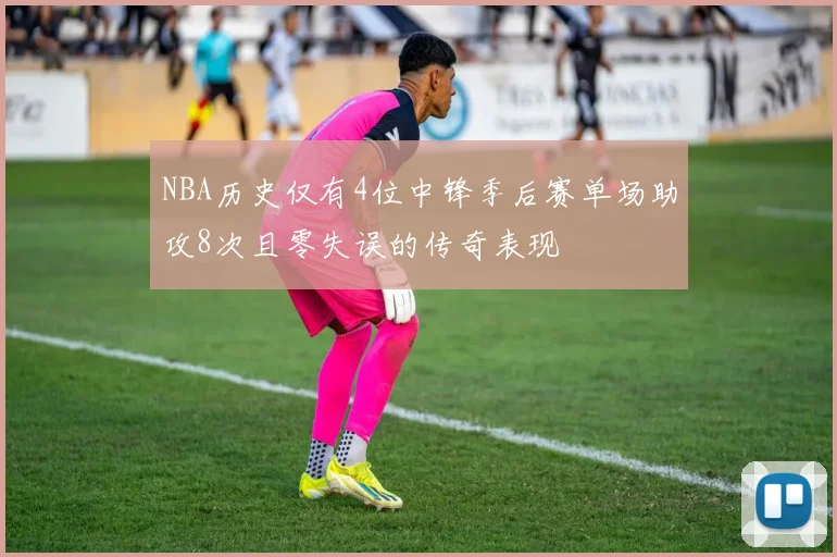 NBA历史仅有4位中锋季后赛单场助攻8次且零失误的传奇表现