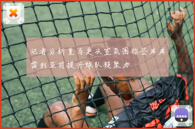 记者分析皇马更衣室氛围称签库库雷利亚将提升球队凝聚力