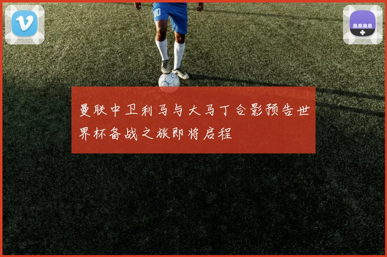 曼联中卫利马与大马丁合影预告世界杯备战之旅即将启程