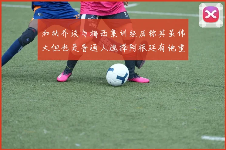 加纳乔谈与梅西集训经历称其虽伟大但也是普通人选择阿根廷有他重要影响