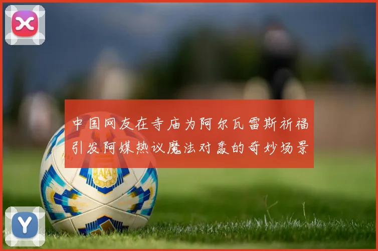 中国网友在寺庙为阿尔瓦雷斯祈福引发阿媒热议魔法对轰的奇妙场景