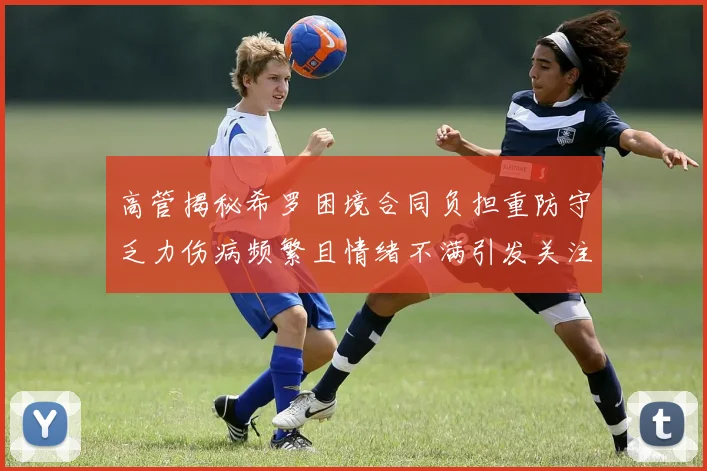 高管揭秘希罗困境合同负担重防守乏力伤病频繁且情绪不满引发关注