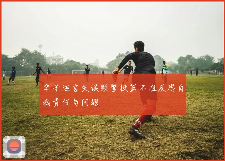 华子坦言失误频繁投篮不准反思自我责任与问题