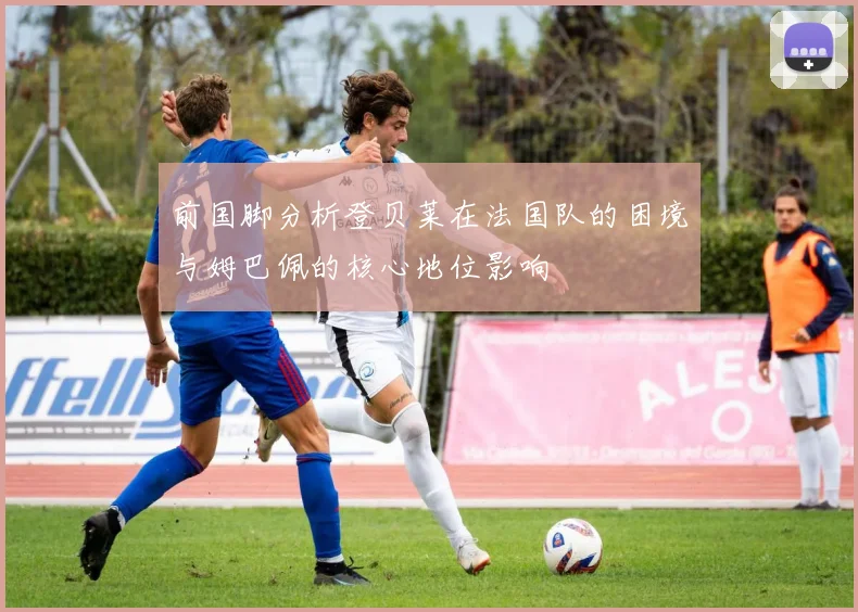前国脚分析登贝莱在法国队的困境与姆巴佩的核心地位影响