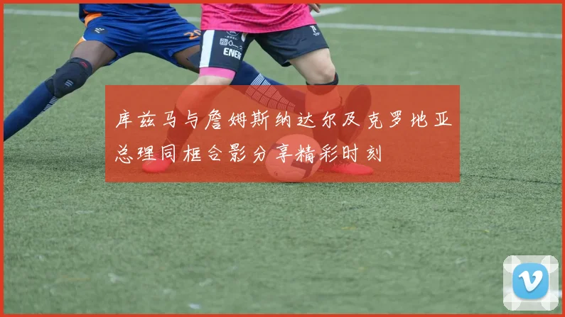 库兹马与詹姆斯纳达尔及克罗地亚总理同框合影分享精彩时刻