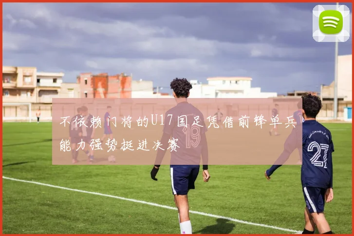 不依赖门将的U17国足凭借前锋单兵能力强势挺进决赛