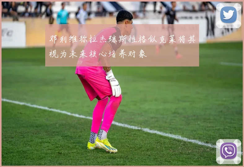 邓利维称拉杰琼斯性格似克莱将其视为未来核心培养对象