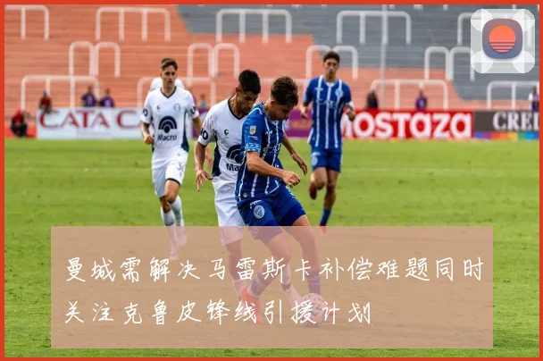 曼城需解决马雷斯卡补偿难题同时关注克鲁皮锋线引援计划