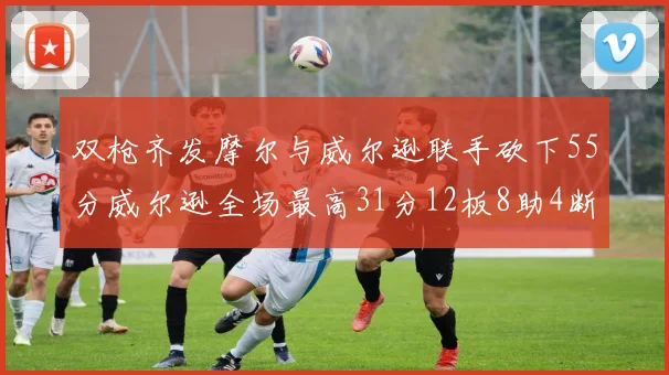 双枪齐发摩尔与威尔逊联手砍下55分威尔逊全场最高31分12板8助4断2帽表现惊艳
