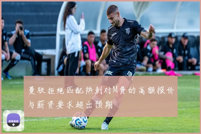 曼联拒绝匹配热刺对M费的高额报价与薪资要求超出预期