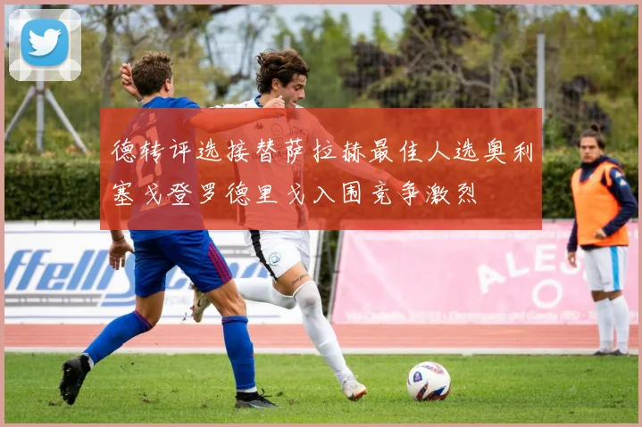 德转评选接替萨拉赫最佳人选奥利塞戈登罗德里戈入围竞争激烈