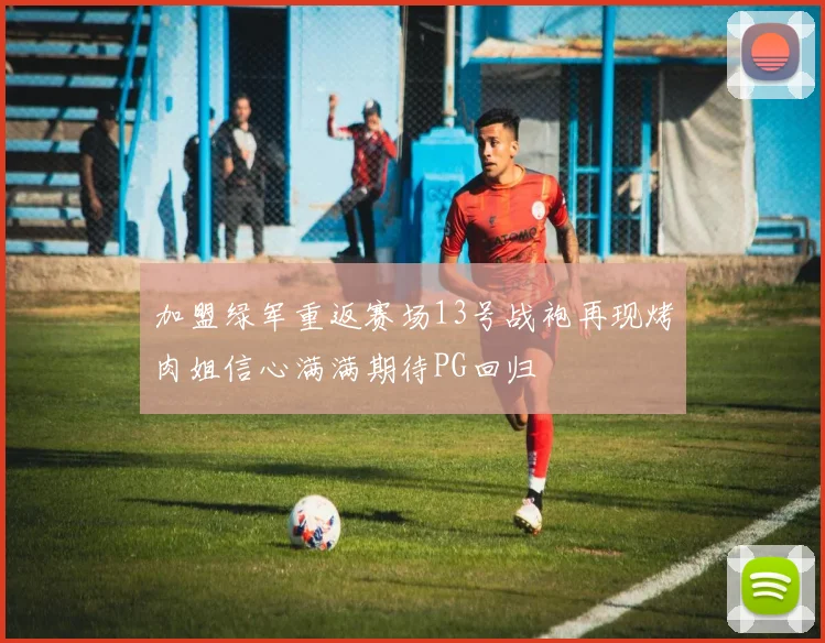 加盟绿军重返赛场13号战袍再现烤肉姐信心满满期待PG回归
