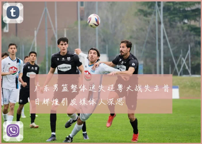 广东男篮整体迷失辽粤大战失去昔日辉煌引发媒体人深思