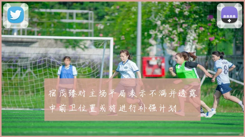 宿茂臻对主场平局表示不满并透露中前卫位置或将进行补强计划