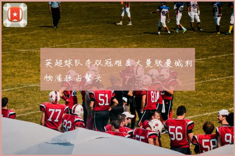 英超球队夺双冠难度大曼联曼城利物浦独占鳌头